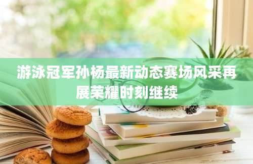 游泳冠军孙杨最新动态赛场风采再展荣耀时刻继续