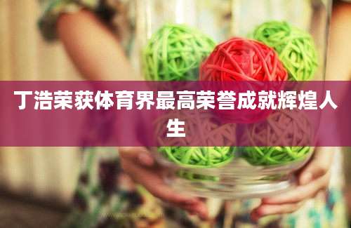 丁浩荣获体育界最高荣誉成就辉煌人生