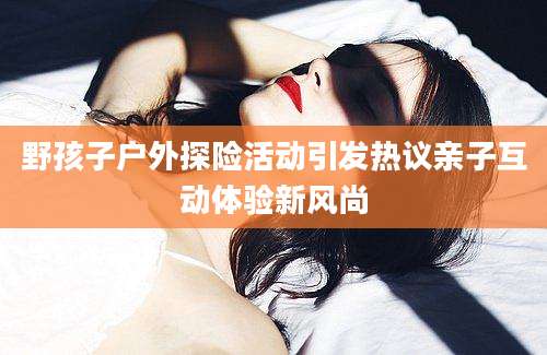 野孩子户外探险活动引发热议亲子互动体验新风尚