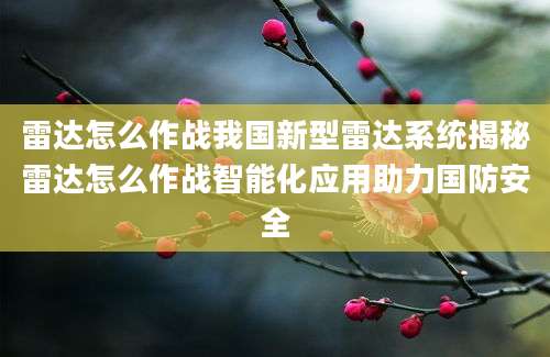 雷达怎么作战我国新型雷达系统揭秘雷达怎么作战智能化应用助力国防安全