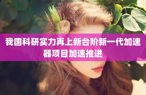 我国科研实力再上新台阶新一代加速器项目加速推进