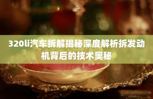 320li汽车拆解揭秘深度解析拆发动机背后的技术奥秘