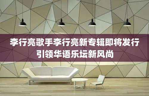 李行亮歌手李行亮新专辑即将发行引领华语乐坛新风尚