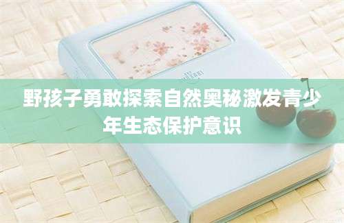 野孩子勇敢探索自然奥秘激发青少年生态保护意识