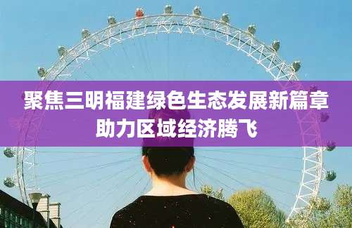 聚焦三明福建绿色生态发展新篇章助力区域经济腾飞