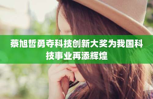 蔡旭哲勇夺科技创新大奖为我国科技事业再添辉煌