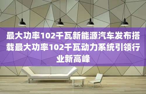 最大功率102千瓦新能源汽车发布搭载最大功率102千瓦动力系统引领行业新高峰