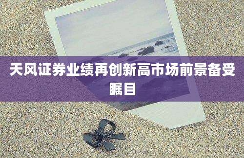 天风证券业绩再创新高市场前景备受瞩目