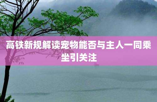 高铁新规解读宠物能否与主人一同乘坐引关注