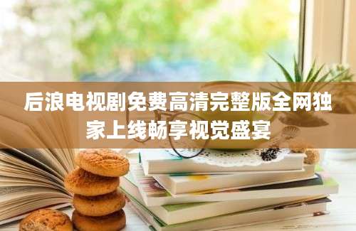 后浪电视剧免费高清完整版全网独家上线畅享视觉盛宴