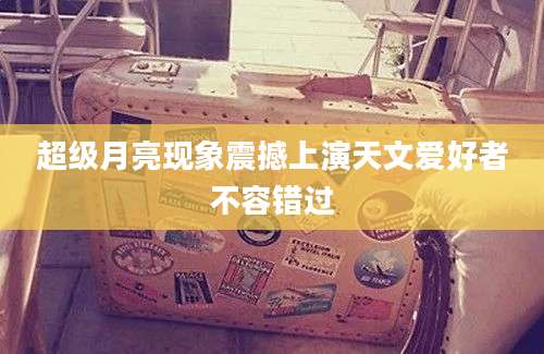 超级月亮现象震撼上演天文爱好者不容错过