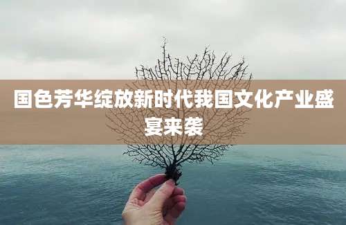 国色芳华绽放新时代我国文化产业盛宴来袭