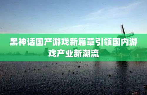 黑神话国产游戏新篇章引领国内游戏产业新潮流