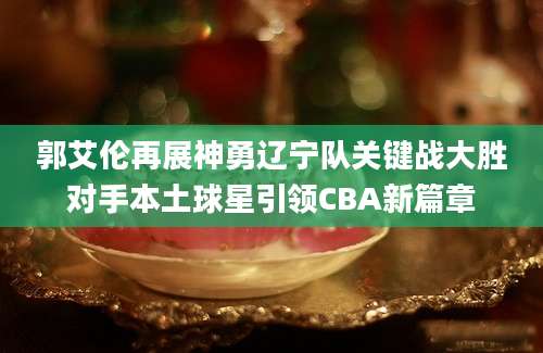郭艾伦再展神勇辽宁队关键战大胜对手本土球星引领CBA新篇章