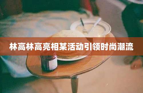 林高林高亮相某活动引领时尚潮流