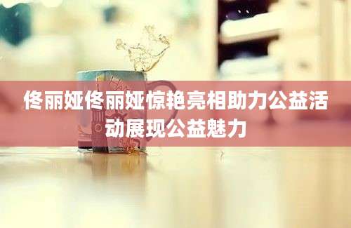 佟丽娅佟丽娅惊艳亮相助力公益活动展现公益魅力