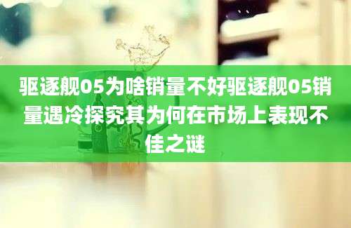 驱逐舰05为啥销量不好驱逐舰05销量遇冷探究其为何在市场上表现不佳之谜