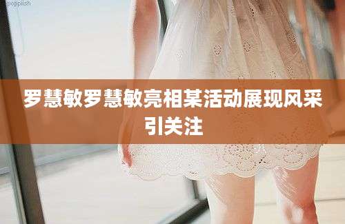罗慧敏罗慧敏亮相某活动展现风采引关注