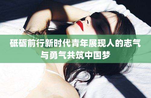 砥砺前行新时代青年展现人的志气与勇气共筑中国梦