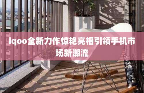 iqoo全新力作惊艳亮相引领手机市场新潮流