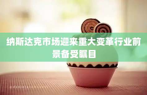 纳斯达克市场迎来重大变革行业前景备受瞩目