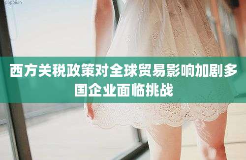 西方关税政策对全球贸易影响加剧多国企业面临挑战