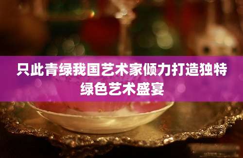 只此青绿我国艺术家倾力打造独特绿色艺术盛宴