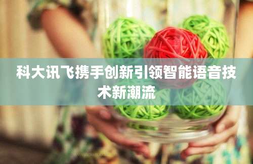 科大讯飞携手创新引领智能语音技术新潮流
