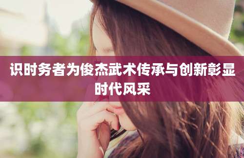 识时务者为俊杰武术传承与创新彰显时代风采