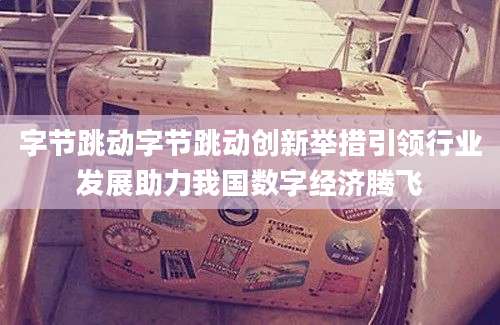 字节跳动字节跳动创新举措引领行业发展助力我国数字经济腾飞