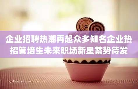 企业招聘热潮再起众多知名企业热招管培生未来职场新星蓄势待发