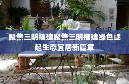 聚焦三明福建聚焦三明福建绿色崛起生态宜居新篇章