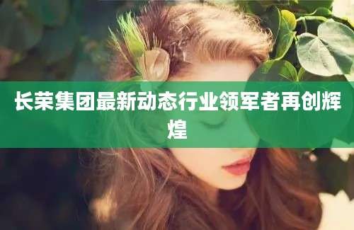 长荣集团最新动态行业领军者再创辉煌