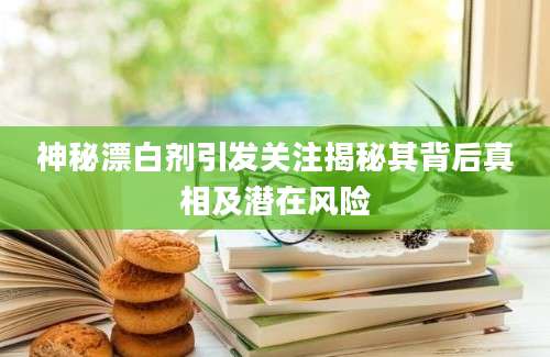 神秘漂白剂引发关注揭秘其背后真相及潜在风险