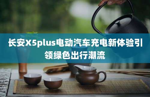 长安X5plus电动汽车充电新体验引领绿色出行潮流