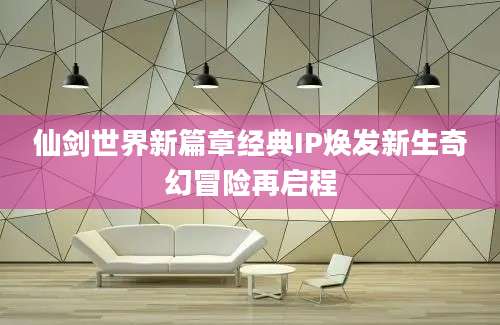 仙剑世界新篇章经典IP焕发新生奇幻冒险再启程