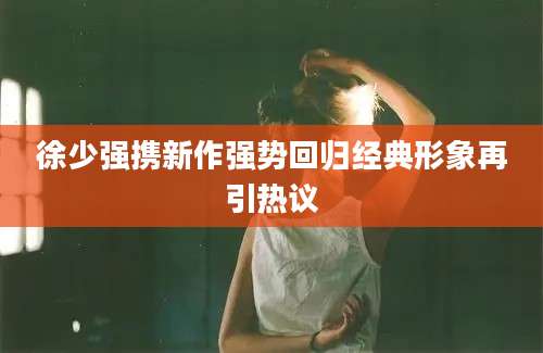 徐少强携新作强势回归经典形象再引热议
