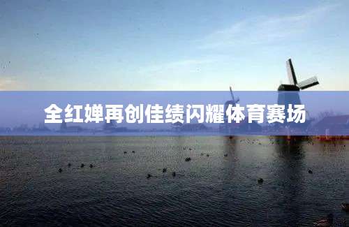 全红婵再创佳绩闪耀体育赛场