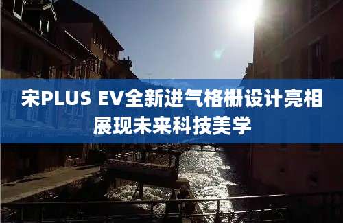 宋PLUS EV全新进气格栅设计亮相展现未来科技美学