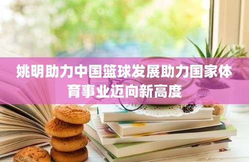 姚明助力中国篮球发展助力国家体育事业迈向新高度