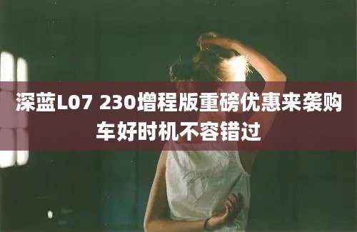 深蓝L07 230增程版重磅优惠来袭购车好时机不容错过
