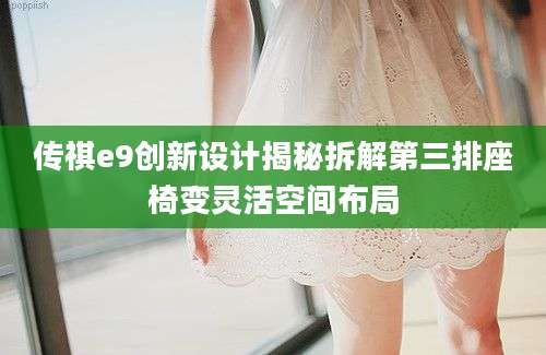 传祺e9创新设计揭秘拆解第三排座椅变灵活空间布局