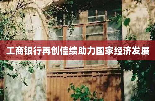 工商银行再创佳绩助力国家经济发展