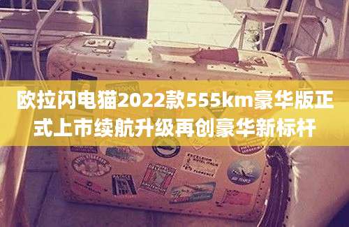 欧拉闪电猫2022款555km豪华版正式上市续航升级再创豪华新标杆
