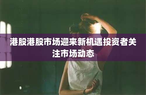 港股港股市场迎来新机遇投资者关注市场动态