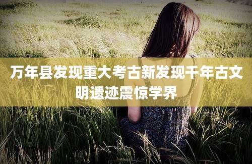 万年县发现重大考古新发现千年古文明遗迹震惊学界