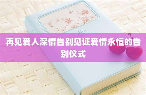 再见爱人深情告别见证爱情永恒的告别仪式