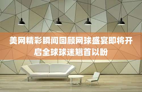 美网精彩瞬间回顾网球盛宴即将开启全球球迷翘首以盼