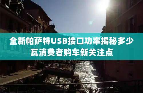 全新帕萨特USB接口功率揭秘多少瓦消费者购车新关注点