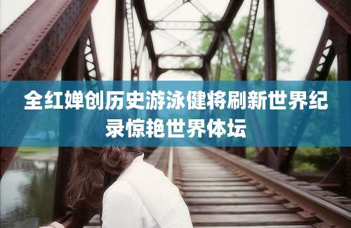 全红婵创历史游泳健将刷新世界纪录惊艳世界体坛